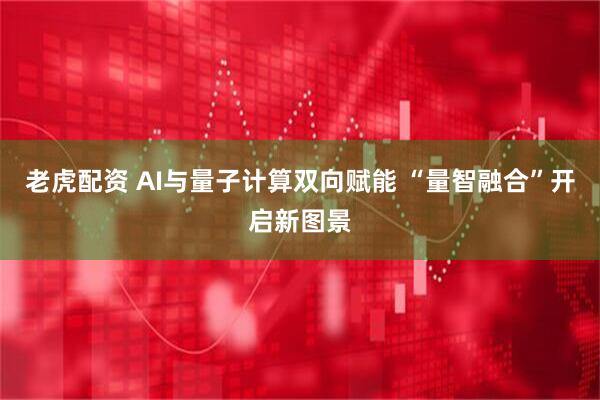老虎配资 AI与量子计算双向赋能 “量智融合”开启新图景