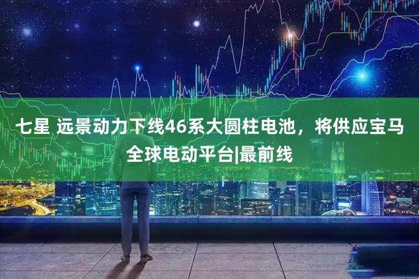 七星 远景动力下线46系大圆柱电池，将供应宝马全球电动平台|最前线