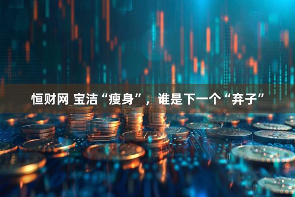 恒财网 宝洁“瘦身”，谁是下一个“弃子”