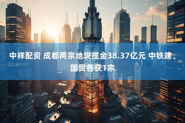 中祥配资 成都两宗地块揽金38.37亿元 中铁建、国贸各获1宗