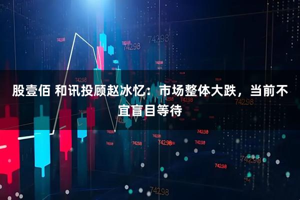 股壹佰 和讯投顾赵冰忆：市场整体大跌，当前不宜盲目等待