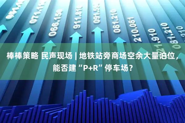 棒棒策略 民声现场 | 地铁站旁商场空余大量泊位，能否建“P+R”停车场？