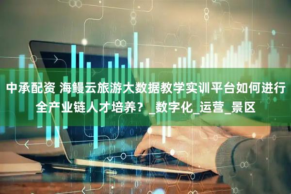 中承配资 海鳗云旅游大数据教学实训平台如何进行全产业链人才培养？_数字化_运营_景区