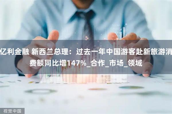 亿利金融 新西兰总理：过去一年中国游客赴新旅游消费额同比增147%_合作_市场_领域