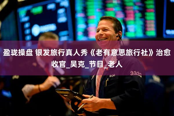 盈珑操盘 银发旅行真人秀《老有意思旅行社》治愈收官_吴克_节目_老人