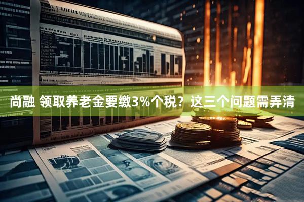 尚融 领取养老金要缴3%个税？这三个问题需弄清