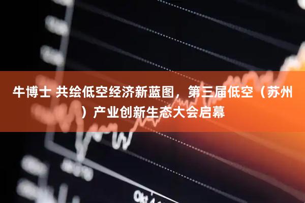 牛博士 共绘低空经济新蓝图，第三届低空（苏州）产业创新生态大会启幕
