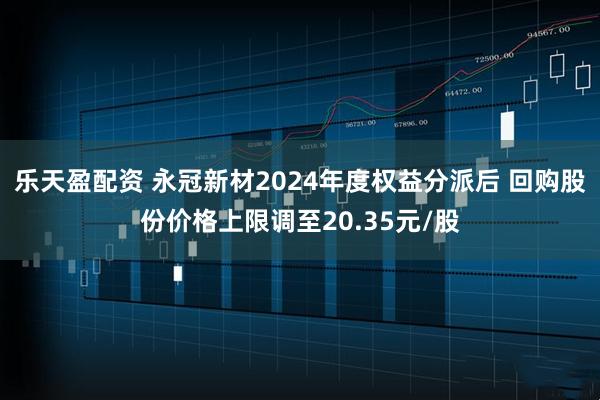 乐天盈配资 永冠新材2024年度权益分派后 回购股份价格上限调至20.35元/股