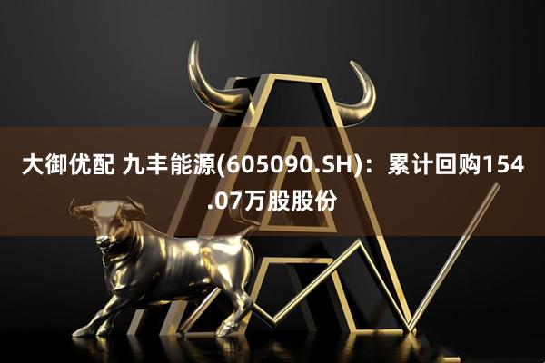 大御优配 九丰能源(605090.SH)：累计回购154.07万股股份