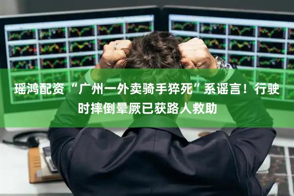 瑶鸿配资 “广州一外卖骑手猝死”系谣言！行驶时摔倒晕厥已获路人救助