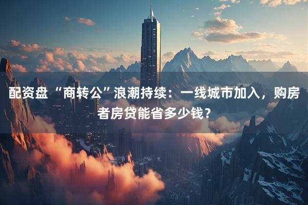 配资盘 “商转公”浪潮持续：一线城市加入，购房者房贷能省多少钱？