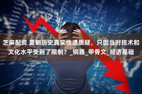 芝麻配资 夏朝历史真实性遭质疑，只因当时技术和文化水平受到了限制？_铜器_甲骨文_经济基础