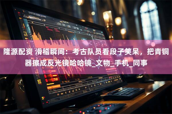 隆源配资 滑稽瞬间：考古队员看段子笑呆，把青铜器擦成反光镜哈哈镜_文物_手机_同事