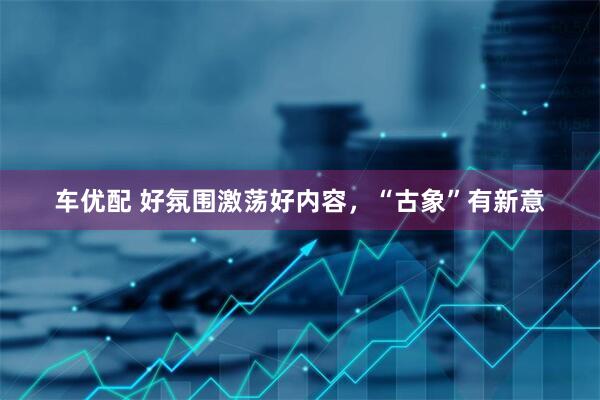 车优配 好氛围激荡好内容，“古象”有新意