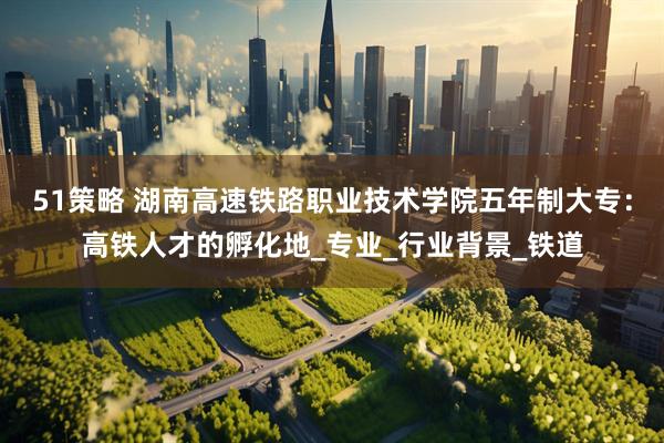 51策略 湖南高速铁路职业技术学院五年制大专：高铁人才的孵化地_专业_行业背景_铁道