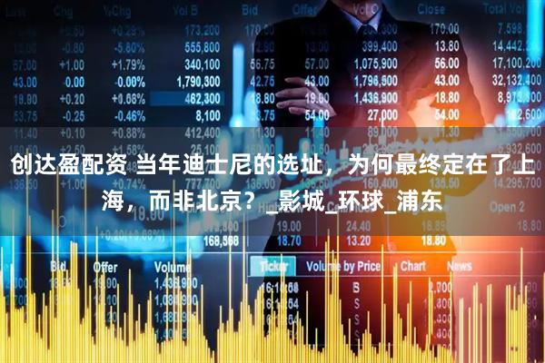 创达盈配资 当年迪士尼的选址，为何最终定在了上海，而非北京？_影城_环球_浦东