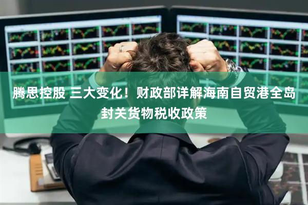 腾思控股 三大变化！财政部详解海南自贸港全岛封关货物税收政策