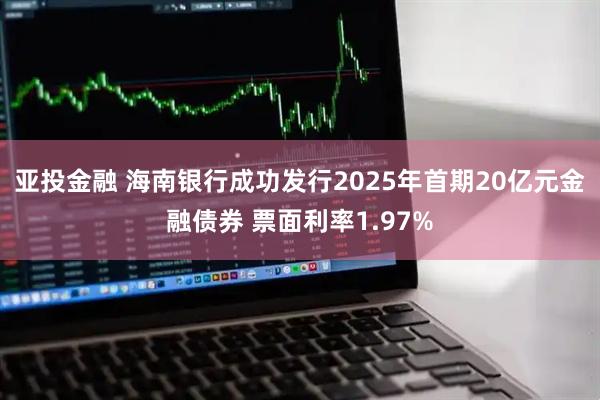 亚投金融 海南银行成功发行2025年首期20亿元金融债券 票面利率1.97%