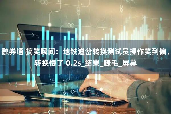 融券通 搞笑瞬间：地铁道岔转换测试员操作笑到偏，转换慢了 0.2s_结果_睫毛_屏幕