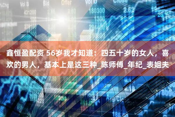 鑫恒盈配资 56岁我才知道：四五十岁的女人，喜欢的男人，基本上是这三种_陈师傅_年纪_表姐夫