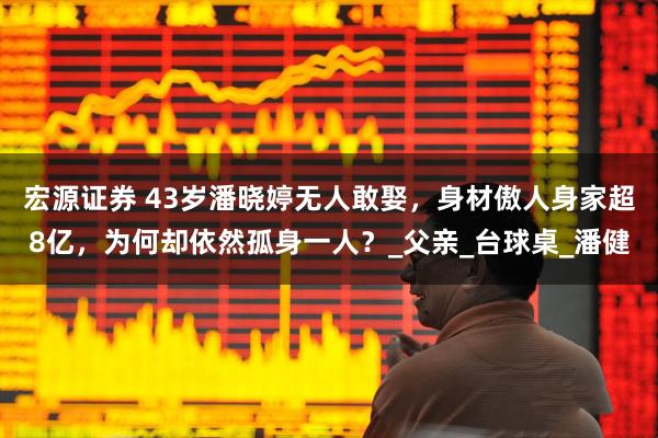 宏源证券 43岁潘晓婷无人敢娶，身材傲人身家超8亿，为何却依然孤身一人？_父亲_台球桌_潘健