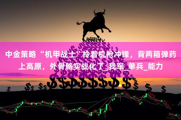 中金策略 “机甲战士”拎着机枪冲锋，背两箱弹药上高原，外骨骼实战化了_我军_单兵_能力