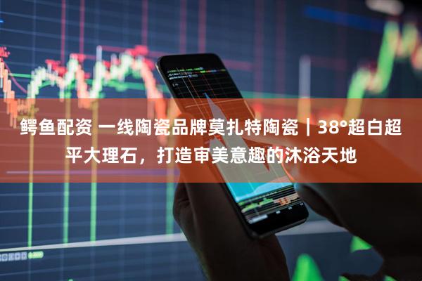 鳄鱼配资 一线陶瓷品牌莫扎特陶瓷｜38°超白超平大理石，打造审美意趣的沐浴天地