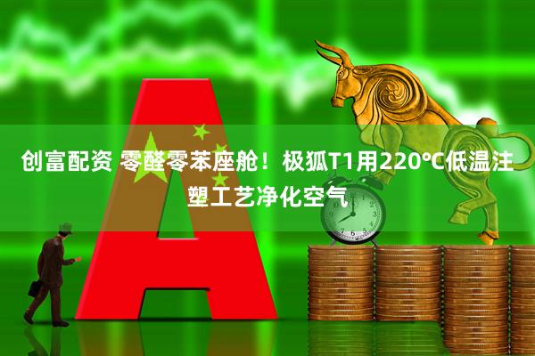 创富配资 零醛零苯座舱！极狐T1用220℃低温注塑工艺净化空气