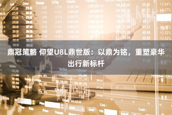 鼎冠策略 仰望U8L鼎世版：以鼎为铭，重塑豪华出行新标杆
