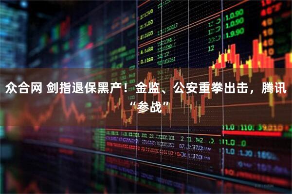众合网 剑指退保黑产！金监、公安重拳出击，腾讯 “参战”