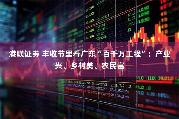 港联证券 丰收节里看广东“百千万工程”：产业兴、乡村美、农民富