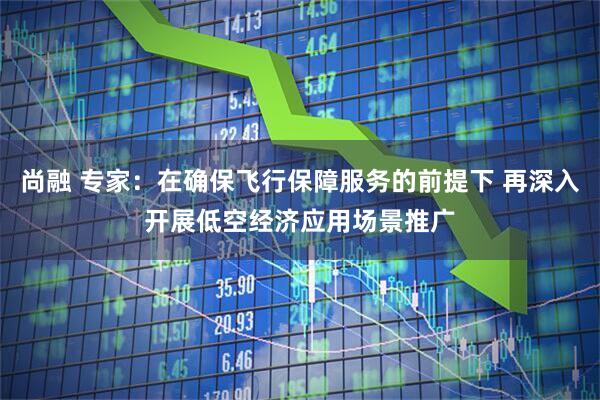 尚融 专家：在确保飞行保障服务的前提下 再深入开展低空经济应用场景推广