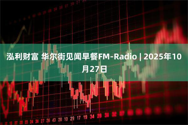 泓利财富 华尔街见闻早餐FM-Radio | 2025年10月27日