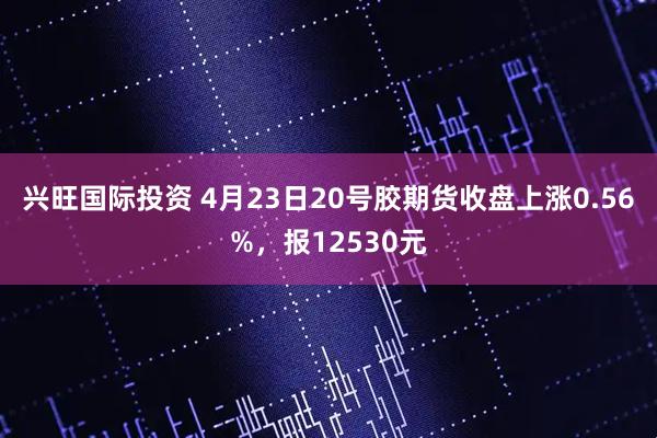 兴旺国际投资 4月23日20号胶期货收盘上涨0.56%，报12530元