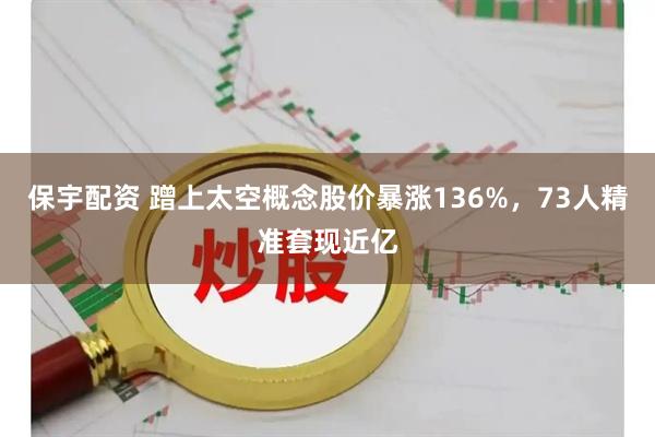 保宇配资 蹭上太空概念股价暴涨136%，73人精准套现近亿